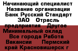 Начинающий специалист › Название организации ­ Банк Русский Стандарт, ЗАО › Отрасль предприятия ­ Другое › Минимальный оклад ­ 1 - Все города Работа » Вакансии   . Пермский край,Красновишерск г.